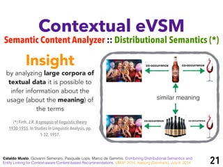 Contextual eVSM
Semantic Content Analyzer :: Distributional Semantics (*)
Cataldo Musto, Giovanni Semeraro, Pasquale Lops, Marco de Gemmis. Combining Distributional Semantics and
Entity Linking for Context-aware Content-based Recommendations. UMAP 2014, Aalborg (Denmark), July 8, 2014
by analyzing large corpora of
textual data it is possible to
infer information about the
usage (about the meaning) of
the terms
Insight
similar meaning
co-occurrence co-occurrence
co-occurrence co-occurrence
(*) Firth, J.R.A synopsis of linguistic theory
1930-1955. In Studies in Linguistic Analysis, pp.
1-32, 1957.
21
 
