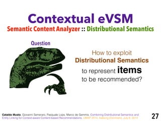 Contextual eVSM
Semantic Content Analyzer :: Distributional Semantics
Cataldo Musto, Giovanni Semeraro, Pasquale Lops, Marco de Gemmis. Combining Distributional Semantics and
Entity Linking for Context-aware Content-based Recommendations. UMAP 2014, Aalborg (Denmark), July 8, 2014
How to exploit
Distributional Semantics !
to represent items
to be recommended?
Question
27
 