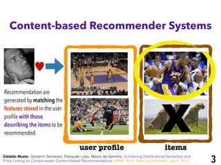 Content-based Recommender Systems
Xuser proﬁle items
Recommendation are
generated by matching the
features stored in the user
proﬁle with those
describing the items to be
recommended.
Cataldo Musto, Giovanni Semeraro, Pasquale Lops, Marco de Gemmis. Combining Distributional Semantics and
Entity Linking for Context-aware Content-based Recommendations. UMAP 2014, Aalborg (Denmark), July 8, 2014 3
♥
 