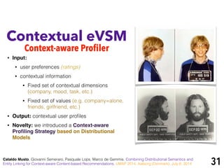 !
• Input:
• user preferences (ratings)
• contextual information
• Fixed set of contextual dimensions
(company, mood, task, etc.)
• Fixed set of values (e.g. company=alone,
friends, girlfriend, etc.)
• Output: contextual user proﬁles
• Novelty: we introduced a Context-aware
Proﬁling Strategy based on Distributional
Models
Contextual eVSM
Context-aware Profiler
Cataldo Musto, Giovanni Semeraro, Pasquale Lops, Marco de Gemmis. Combining Distributional Semantics and
Entity Linking for Context-aware Content-based Recommendations. UMAP 2014, Aalborg (Denmark), July 8, 2014 31
 