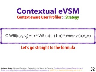 C-WRI(u,ck,vj) = α * WRI(u) + (1-α) * context(u,ck,vj)
Contextual eVSM
Cataldo Musto, Giovanni Semeraro, Pasquale Lops, Marco de Gemmis. Combining Distributional Semantics and
Entity Linking for Context-aware Content-based Recommendations. UMAP 2014, Aalborg (Denmark), July 8, 2014
Context-aware User Profiler :: Strategy
Let’s go straight to the formula
32
 