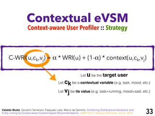Contextual eVSM
Cataldo Musto, Giovanni Semeraro, Pasquale Lops, Marco de Gemmis. Combining Distributional Semantics and
Entity Linking for Context-aware Content-based Recommendations. UMAP 2014, Aalborg (Denmark), July 8, 2014
Context-aware User Profiler :: Strategy
Let u be the target user
Let ck be a contextual variable (e.g. task, mood, etc.)
Let vj be its value (e.g. task=running, mood=sad, etc.)
33
C-WRI(u,ck,vj) = α * WRI(u) + (1-α) * context(u,ck,vj)
 