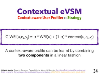 Contextual eVSM
Cataldo Musto, Giovanni Semeraro, Pasquale Lops, Marco de Gemmis. Combining Distributional Semantics and
Entity Linking for Context-aware Content-based Recommendations. UMAP 2014, Aalborg (Denmark), July 8, 2014
Context-aware User Profiler :: Strategy
C-WRI(u,ck,vj) = α * WRI(u) + (1-α) * context(u,ck,vj)
A context-aware proﬁle can be learnt by combining
two components in a linear fashion
34
 