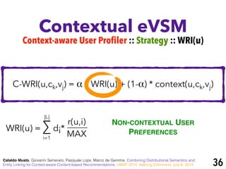 Contextual eVSM
Cataldo Musto, Giovanni Semeraro, Pasquale Lops, Marco de Gemmis. Combining Distributional Semantics and
Entity Linking for Context-aware Content-based Recommendations. UMAP 2014, Aalborg (Denmark), July 8, 2014
Context-aware User Profiler :: Strategy :: WRI(u)
C-WRI(u,ck,vj) = α * WRI(u) + (1-α) * context(u,ck,vj)
WRI(u) = ∑ di*
r(u,i)
MAXi=1
|L|
NON-CONTEXTUAL USER
PREFERENCES
36
 
