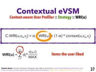 Contextual eVSM
Cataldo Musto, Giovanni Semeraro, Pasquale Lops, Marco de Gemmis. Combining Distributional Semantics and
Entity Linking for Context-aware Content-based Recommendations. UMAP 2014, Aalborg (Denmark), July 8, 2014
Context-aware User Profiler :: Strategy :: WRI(u)
C-WRI(u,ck,vj) = α * WRI(u) + (1-α) * context(u,ck,vj)
WRI(u) = ∑ di*
r(u,i)
MAXi=1
|L|
items the user liked
37
 