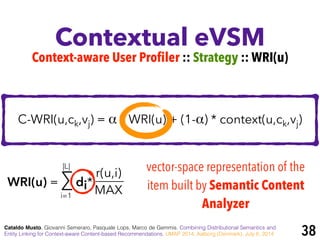 Contextual eVSM
Cataldo Musto, Giovanni Semeraro, Pasquale Lops, Marco de Gemmis. Combining Distributional Semantics and
Entity Linking for Context-aware Content-based Recommendations. UMAP 2014, Aalborg (Denmark), July 8, 2014
Context-aware User Profiler :: Strategy :: WRI(u)
C-WRI(u,ck,vj) = α * WRI(u) + (1-α) * context(u,ck,vj)
WRI(u) = ∑ di*
r(u,i)
MAXi=1
|L| vector-space representation of the
item built by Semantic Content
Analyzer
38
 