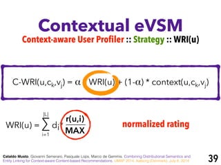 Contextual eVSM
Cataldo Musto, Giovanni Semeraro, Pasquale Lops, Marco de Gemmis. Combining Distributional Semantics and
Entity Linking for Context-aware Content-based Recommendations. UMAP 2014, Aalborg (Denmark), July 8, 2014
Context-aware User Profiler :: Strategy :: WRI(u)
C-WRI(u,ck,vj) = α * WRI(u) + (1-α) * context(u,ck,vj)
WRI(u) = ∑ di*
r(u,i)
MAXi=1
|L|
normalized rating
39
 