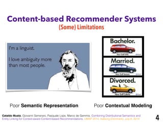 Content-based Recommender Systems
(Some) Limitations
Poor Semantic Representation Poor Contextual Modeling
Cataldo Musto, Giovanni Semeraro, Pasquale Lops, Marco de Gemmis. Combining Distributional Semantics and
Entity Linking for Context-aware Content-based Recommendations. UMAP 2014, Aalborg (Denmark), July 8, 2014 4
 