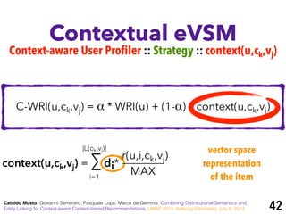 r(u,i,ck,vj)
Contextual eVSM
Cataldo Musto, Giovanni Semeraro, Pasquale Lops, Marco de Gemmis. Combining Distributional Semantics and
Entity Linking for Context-aware Content-based Recommendations. UMAP 2014, Aalborg (Denmark), July 8, 2014
C-WRI(u,ck,vj) = α * WRI(u) + (1-α) * context(u,ck,vj)
context(u,ck,vj) = ∑ di*
MAXi=1
|L(ck,vj)| vector space
representation
of the item
Context-aware User Profiler :: Strategy :: context(u,ck,vj)
42
 