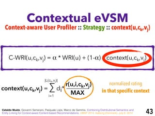 Contextual eVSM
Cataldo Musto, Giovanni Semeraro, Pasquale Lops, Marco de Gemmis. Combining Distributional Semantics and
Entity Linking for Context-aware Content-based Recommendations. UMAP 2014, Aalborg (Denmark), July 8, 2014
C-WRI(u,ck,vj) = α * WRI(u) + (1-α) * context(u,ck,vj)
context(u,ck,vj) = ∑ di*
r(u,i,ck,vj)
MAXi=1
|L(ck,vj)|
normalized rating
in that specific context
Context-aware User Profiler :: Strategy :: context(u,ck,vj)
43
 