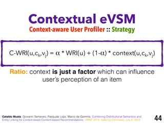 Contextual eVSM
Cataldo Musto, Giovanni Semeraro, Pasquale Lops, Marco de Gemmis. Combining Distributional Semantics and
Entity Linking for Context-aware Content-based Recommendations. UMAP 2014, Aalborg (Denmark), July 8, 2014
Context-aware User Profiler :: Strategy
C-WRI(u,ck,vj) = α * WRI(u) + (1-α) * context(u,ck,vj)
Ratio: context is just a factor which can inﬂuence
user’s perception of an item
44
 
