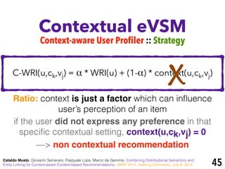 Contextual eVSM
Cataldo Musto, Giovanni Semeraro, Pasquale Lops, Marco de Gemmis. Combining Distributional Semantics and
Entity Linking for Context-aware Content-based Recommendations. UMAP 2014, Aalborg (Denmark), July 8, 2014
Context-aware User Profiler :: Strategy
if the user did not express any preference in that
speciﬁc contextual setting, context(u,ck,vj) = 0 !
—> non contextual recommendation
C-WRI(u,ck,vj) = α * WRI(u) + (1-α) * context(u,ck,vj)
Ratio: context is just a factor which can inﬂuence
user’s perception of an item
45
X
 