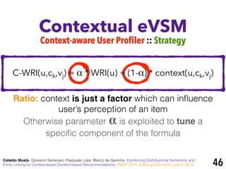 Contextual eVSM
Cataldo Musto, Giovanni Semeraro, Pasquale Lops, Marco de Gemmis. Combining Distributional Semantics and
Entity Linking for Context-aware Content-based Recommendations. UMAP 2014, Aalborg (Denmark), July 8, 2014
Context-aware User Profiler :: Strategy
Otherwise parameter α is exploited to tune a
speciﬁc component of the formula
Ratio: context is just a factor which can inﬂuence
user’s perception of an item
46
C-WRI(u,ck,vj) = α * WRI(u) + (1-α) * context(u,ck,vj)
 