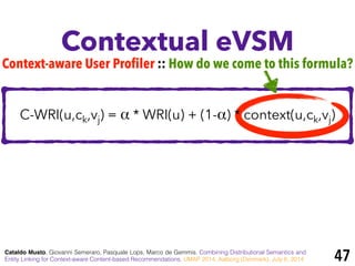 Contextual eVSM
Cataldo Musto, Giovanni Semeraro, Pasquale Lops, Marco de Gemmis. Combining Distributional Semantics and
Entity Linking for Context-aware Content-based Recommendations. UMAP 2014, Aalborg (Denmark), July 8, 2014
Context-aware User Profiler :: How do we come to this formula?
C-WRI(u,ck,vj) = α * WRI(u) + (1-α) * context(u,ck,vj)
47
 