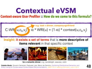 C-WRI(u,ck,vj) = α * WRI(u) + (1-α) * context(u,ck,vj)
Contextual eVSM
Cataldo Musto, Giovanni Semeraro, Pasquale Lops, Marco de Gemmis. Combining Distributional Semantics and
Entity Linking for Context-aware Content-based Recommendations. UMAP 2014, Aalborg (Denmark), July 8, 2014
Context-aware User Profiler :: How do we come to this formula?
Insight: it exists a set of terms that is more descriptive of
items relevant in that speciﬁc context
for a romantic dinner, e.g. candlelight, seaview, violin
48
e.g. task = dinner, company=girlfriend
 