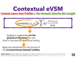 Context is represented on the
ground of the items the user
liked in that speciﬁc contextual setting
Contextual eVSM
Cataldo Musto, Giovanni Semeraro, Pasquale Lops, Marco de Gemmis. Combining Distributional Semantics and
Entity Linking for Context-aware Content-based Recommendations. UMAP 2014, Aalborg (Denmark), July 8, 2014 50
r(u,i,ck,vj)
MAX
Items are represented on the ground of
the co-occurrences between entities
i=1
|L(ck,vj)|
context(u,ck,vj) = ∑ di*
Context-aware User Profiler :: Our formula inherits this insight
 