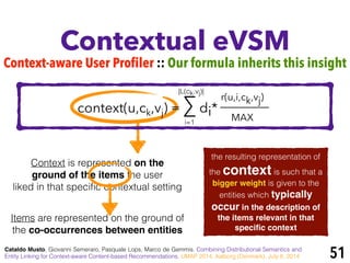 Context is represented on the
ground of the items the user
liked in that speciﬁc contextual setting
Contextual eVSM
Cataldo Musto, Giovanni Semeraro, Pasquale Lops, Marco de Gemmis. Combining Distributional Semantics and
Entity Linking for Context-aware Content-based Recommendations. UMAP 2014, Aalborg (Denmark), July 8, 2014 51
r(u,i,ck,vj)
MAX
Items are represented on the ground of
the co-occurrences between entities
i=1
|L(ck,vj)|
context(u,ck,vj) = ∑ di*
the resulting representation of
the context is such that a
bigger weight is given to the
entities which typically
occur in the description of
the items relevant in that
speciﬁc context
Context-aware User Profiler :: Our formula inherits this insight
 