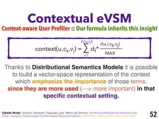 context(u,ck,vj) = ∑ di*
Contextual eVSM
Cataldo Musto, Giovanni Semeraro, Pasquale Lops, Marco de Gemmis. Combining Distributional Semantics and
Entity Linking for Context-aware Content-based Recommendations. UMAP 2014, Aalborg (Denmark), July 8, 2014 52
r(u,i,ck,vj)
MAX
Thanks to Distributional Semantics Models it is possible
to build a vector-space representation of the context
which emphasize the importance of those terms,
since they are more used (—> more important) in that
speciﬁc contextual setting.
i=1
|L(ck,vj)|
Context-aware User Profiler :: Our formula inherits this insight
 