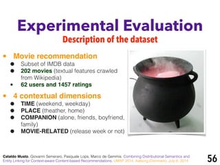 Experimental Evaluation
Description of the dataset
Cataldo Musto, Giovanni Semeraro, Pasquale Lops, Marco de Gemmis. Combining Distributional Semantics and
Entity Linking for Context-aware Content-based Recommendations. UMAP 2014, Aalborg (Denmark), July 8, 2014 56
• Movie recommendation!
• Subset of IMDB data
• 202 movies (textual features crawled
from Wikipedia)
• 62 users and 1457 ratings!
• 4 contextual dimensions!
• TIME (weekend, weekday)
• PLACE (theather, home)
• COMPANION (alone, friends, boyfriend,
family)
• MOVIE-RELATED (release week or not)
 