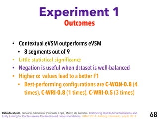 Experiment 1
Cataldo Musto, Giovanni Semeraro, Pasquale Lops, Marco de Gemmis. Combining Distributional Semantics and
Entity Linking for Context-aware Content-based Recommendations. UMAP 2014, Aalborg (Denmark), July 8, 2014 68
Outcomes
• Contextual eVSM outperforms eVSM
• 8 segments out of 9
• Little statistical signiﬁcance
• Negation is useful when dataset is well-balanced
• Higher α values lead to a better F1
• Best-performing conﬁgurations are C-WQN-0.8 (4
times), C-WRI-0.8 (1 times), C-WRI-0.5 (3 times)
 