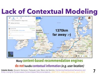 Lack of Contextual Modeling
Many content-based recommendation engines
do nothandle contextual information (e.g. user location)
1370km !
far away :-)
Cataldo Musto, Giovanni Semeraro, Pasquale Lops, Marco de Gemmis. Combining Distributional Semantics and
Entity Linking for Context-aware Content-based Recommendations. UMAP 2014, Aalborg (Denmark), July 8, 2014 7
 