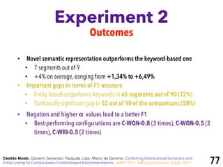 Experiment 2
Cataldo Musto, Giovanni Semeraro, Pasquale Lops, Marco de Gemmis. Combining Distributional Semantics and
Entity Linking for Context-aware Content-based Recommendations. UMAP 2014, Aalborg (Denmark), July 8, 2014 77
Outcomes
• Novel semantic representation outperforms the keyword-based one
• 7 segments out of 9
• +4% on average, eanging from +1,34% to +6,49%
• Important gaps in terms of F1-measure
• Entity-based outperforms keywords in 65 segments out of 90 (72%)
• Statistically signiﬁcant gap in 52 out of 90 of the comparisons (58%)
• Negation and higher α values lead to a better F1
• Best-performing conﬁgurations are C-WQN-0.8 (3 times), C-WQN-0.5 (2
times), C-WRI-0.5 (2 times)
 