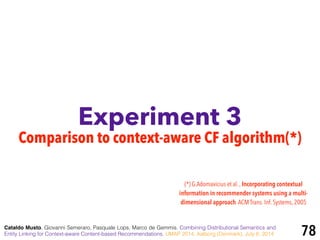 Experiment 3
Cataldo Musto, Giovanni Semeraro, Pasquale Lops, Marco de Gemmis. Combining Distributional Semantics and
Entity Linking for Context-aware Content-based Recommendations. UMAP 2014, Aalborg (Denmark), July 8, 2014 78
Comparison to context-aware CF algorithm(*)
(*) G.Adomavicius et al. , Incorporating contextual
information in recommender systems using a multi-
dimensional approach.ACM Trans. Inf. Systems, 2005
 