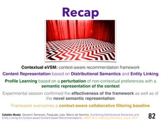 Recap
82Cataldo Musto, Giovanni Semeraro, Pasquale Lops, Marco de Gemmis. Combining Distributional Semantics and
Entity Linking for Context-aware Content-based Recommendations. UMAP 2014, Aalborg (Denmark), July 8, 2014
Contextual eVSM: context-aware recommendation framework
Content Representation based on Distributional Semantics and Entity Linking
Proﬁle Learning based on a perturbation of non-contextual preferences with a
semantic representation of the context!
Experimental session conﬁrmed the effectiveness of the framework as well as of
the novel semantic representation!
Framework overcomes a context-aware collaborative ﬁltering baseline
 