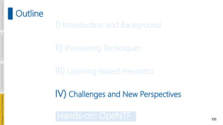 106
Outline
Introduction
and
Background
Pioneering
Techniques
Learning-based
Heuristics
hallenges
and
New
Perspectives
I) Introduction and Background
II) Pioneering Techniques
III) Learning-based Heuristics
IV) Challenges and New Perspectives
Hands-on: OpeNTF
 