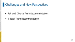107
Challenges and New Perspectives
• Fair and Diverse Team Recommendation
• Spatial Team Recommendation
Introduction
and
Background
Pioneering
Techniques
Learning-based
Heuristics
hallenges
and
New
Perspectives
 