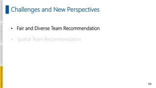 108
Challenges and New Perspectives
• Fair and Diverse Team Recommendation
• Spatial Team Recommendation
Introduction
and
Background
Pioneering
Techniques
Learning-based
Heuristics
hallenges
and
New
Perspectives
 