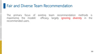 109
Fair and Diverse Team Recommendation
Introduction
and
Background
Pioneering
Techniques
Learning-based
Heuristics
hallenges
and
New
Perspectives
The primary focus of existing team recommendation methods is
maximizing the models’ efficacy, largely ignoring diversity in the
recommended users.
 
