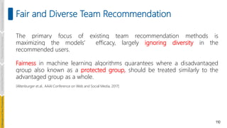 110
Fair and Diverse Team Recommendation
The primary focus of existing team recommendation methods is
maximizing the models’ efficacy, largely ignoring diversity in the
recommended users.
Fairness in machine learning algorithms guarantees where a disadvantaged
group also known as a protected group, should be treated similarly to the
advantaged group as a whole.
[Altenburger et.al., AAAI Conference on Web and Social Media, 2017]
Introduction
and
Background
Pioneering
Techniques
Learning-based
Heuristics
hallenges
and
New
Perspectives
 