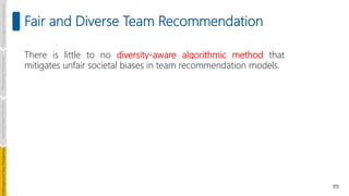 111
Fair and Diverse Team Recommendation
Introduction
and
Background
Pioneering
Techniques
Learning-based
Heuristics
hallenges
and
New
Perspectives
There is little to no diversity-aware algorithmic method that
mitigates unfair societal biases in team recommendation models.
 