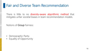 113
Fair and Diverse Team Recommendation
Introduction
and
Background
Pioneering
Techniques
Learning-based
Heuristics
hallenges
and
New
Perspectives
There is little to no diversity-aware algorithmic method that
mitigates unfair societal biases in team recommendation models.
Notions of Group Fairness:
• Demographic Parity
• Equality of Opportunity
 