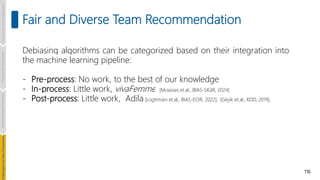 116
Fair and Diverse Team Recommendation
Debiasing algorithms can be categorized based on their integration into
the machine learning pipeline:
- Pre-process: No work, to the best of our knowledge
- In-process: Little work, vivaFemme [Moasses et.al., BIAS-SIGIR, 2024]
- Post-process: Little work, Adila [Loghmani et.al., BIAS-ECIR, 2022], [Geyik et.al., KDD, 2019],
Introduction
and
Background
Pioneering
Techniques
Learning-based
Heuristics
hallenges
and
New
Perspectives
 