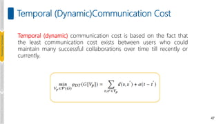 47
Temporal (Dynamic)Communication Cost
Temporal (dynamic) communication cost is based on the fact that
the least communication cost exists between users who could
maintain many successful collaborations over time till recently or
currently.
Introduction
and
Background
Pioneering
Techniques
Learning-based
Heuristics
Challenges
&
New
Perspectives
 