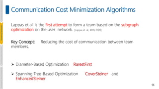 56
Communication Cost Minimization Algorithms
Lappas et al. is the first attempt to form a team based on the subgraph
optimization on the user network. [Lappas et. al., KDD, 2009]
Key Concept: Reducing the cost of communication between team
members.
 Diameter-Based Optimization RarestFirst
 Spanning Tree-Based Optimization CoverSteiner and
EnhancedSteiner
Introduction
and
Background
Pioneering
Techniques
Learning-based
Heuristics
Challenges
&
New
Perspectives
 