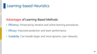 62
Learning-based Heuristics
Advantages of Learning-Based Methods:
• Efficiency: Enhanced by iterative and online learning procedures.
• Efficacy: Improved prediction and team performance.
• Scalability: Can handle larger and more dynamic user networks.
Introduction
and
Background
Pioneering
Techniques
Learning-based
Heuristics
Challenges
and
New
Perspectives
 
