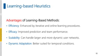 63
Learning-based Heuristics
Advantages of Learning-Based Methods:
• Efficiency: Enhanced by iterative and online learning procedures.
• Efficacy: Improved prediction and team performance.
• Scalability: Can handle larger and more dynamic user networks.
• Dynamic Adaptation: Better suited for temporal conditions.
Introduction
and
Background
Pioneering
Techniques
Learning-based
Heuristics
Challenges
and
New
Perspectives
 