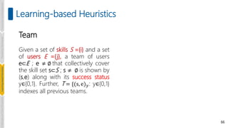 66
Learning-based Heuristics
Team
Given a set of skills S ={i} and a set
of users E ={j}, a team of users
e⊂E ; e ≠ ∅ that collectively cover
the skill set s⊂S ; s ≠ ∅ is shown by
(s,e) along with its success status
y∈{0,1}. Further, T = {(s, e)𝑦: y∈{0,1}
indexes all previous teams.
Introduction
and
Background
Pioneering
Techniques
Learning-based
Heuristics
Challenges
and
New
Perspectives
 