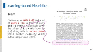 67
Learning-based Heuristics
Team
Given a set of skills S ={i} and a set
of users E ={j}, a team of users
e⊂E ; e ≠ ∅ that collectively cover
the skill set s⊂S ; s ≠ ∅ is shown by
(s,e) along with its success status
y∈{0,1}. Further, T = {(s, e)𝑦: y∈{0,1}
indexes all previous teams.
Introduction
and
Background
Pioneering
Techniques
Learning-based
Heuristics
Challenges
and
New
Perspectives
 