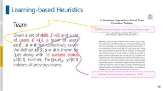 68
Learning-based Heuristics
Team
Given a set of skills S ={i} and a set
of users E ={j}, a team of users
e⊂E ; e ≠ ∅ that collectively cover
the skill set s⊂S ; s ≠ ∅ is shown by
(s,e) along with its success status
y∈{0,1}. Further, T = {(s, e)𝑦: y∈{0,1}
indexes all previous teams.
Introduction
and
Background
Pioneering
Techniques
Learning-based
Heuristics
Challenges
and
New
Perspectives
 
