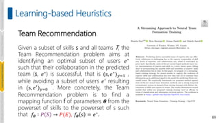 69
Learning-based Heuristics
Team Recommendation
Given a subset of skills s and all teams T, the
Team Recommendation problem aims at
identifying an optimal subset of users 𝑒∗
such that their collaboration in the predicted
team (s, 𝑒∗) is successful, that is (s, 𝑒∗)𝑦=1 ,
while avoiding a subset of users 𝑒′ resulting
in (s, 𝑒′)𝑦=0 . More concretely, the Team
Recommendation problem is to find a
mapping function f of parameters 𝜽 from the
powerset of skills to the powerset of s such
that 𝑓𝜽 ∶ 𝑃 𝑆 → 𝑃(𝐸), 𝑓𝜽 s = 𝑒∗
.
Introduction
and
Background
Pioneering
Techniques
Learning-based
Heuristics
Challenges
and
New
Perspectives
 