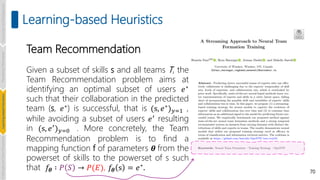 Team Recommendation
Given a subset of skills s and all teams T, the
Team Recommendation problem aims at
identifying an optimal subset of users 𝑒∗
such that their collaboration in the predicted
team (s, 𝑒∗) is successful, that is (s, 𝑒∗)𝑦=1 ,
while avoiding a subset of users 𝑒′ resulting
in (s, 𝑒′)𝑦=0 . More concretely, the Team
Recommendation problem is to find a
mapping function f of parameters 𝜽 from the
powerset of skills to the powerset of s such
that 𝑓𝜽 ∶ 𝑃 𝑆 → 𝑃(𝐸), 𝑓𝜽 s = 𝑒∗
. 70
Learning-based Heuristics
Introduction
and
Background
Pioneering
Techniques
Learning-based
Heuristics
Challenges
and
New
Perspectives
 