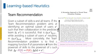 Team Recommendation
Given a subset of skills s and all teams T, the
Team Recommendation problem aims at
identifying an optimal subset of users 𝑒∗
such that their collaboration in the predicted
team (s, 𝑒∗) is successful, that is (s, 𝑒∗)𝑦=1 ,
while avoiding a subset of users 𝑒′ resulting
in (s, 𝑒′)𝑦=0 . More concretely, the Team
Recommendation problem is to find a
mapping function f of parameters 𝜽 from the
powerset of skills to the powerset of s such
that 𝑓𝜽 ∶ 𝑃 𝑆 → 𝑃(𝐸), 𝑓𝜽 s = 𝑒∗
. 71
Learning-based Heuristics
f
Introduction
and
Background
Pioneering
Techniques
Learning-based
Heuristics
Challenges
and
New
Perspectives
 