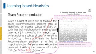 Team Recommendation
Given a subset of skills s and all teams T, the
Team Recommendation problem aims at
identifying an optimal subset of users 𝑒∗
such that their collaboration in the predicted
team (s, 𝑒∗) is successful, that is (s, 𝑒∗)𝑦=1 ,
while avoiding a subset of users 𝑒′ resulting
in (s, 𝑒′)𝑦=0 . More concretely, the Team
Recommendation problem is to find a
mapping function f of parameters 𝜽 from the
powerset of skills to the powerset of s such
that 𝑓𝜽 ∶ 𝑃 𝑆 → 𝑃(𝐸), 𝑓𝜽 s = 𝑒∗
. 72
Learning-based Heuristics
f
Introduction
and
Background
Pioneering
Techniques
Learning-based
Heuristics
Challenges
and
New
Perspectives
 