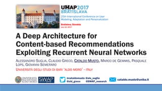@cataldomusto @ale_suglia
@cld_greco @SWAP_research
A Deep Architecture for
Content-based Recommendations
Exploiting Recurrent Neural Networks
ALESSANDRO SUGLIA, CLAUDIO GRECO, CATALDO MUSTO, MARCO DE GEMMIS, PASQUALE
LOPS, GIOVANNI SEMERARO
UNIVERSITÀ DEGLI STUDI DI BARI ‘ALDO MORO’ - ITALY
25th International Conference on User
Modeling, Adaptation and Personalization
Bratislava, Slovakia
July 12, 2017
cataldo.musto@uniba.it
 