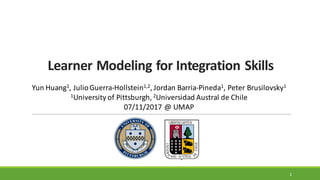 Learner	
  Modeling	
  for	
  Integration	
  Skills
1
Yun	
  Huang1,	
  Julio	
  Guerra-­‐Hollstein1,2,	
  Jordan	
  Barria-­‐Pineda1,	
  Peter	
  Brusilovsky1
1University	
  of	
  Pittsburgh,	
  2Universidad	
  Austral	
  de	
  Chile
07/11/2017	
  @	
  UMAP
 