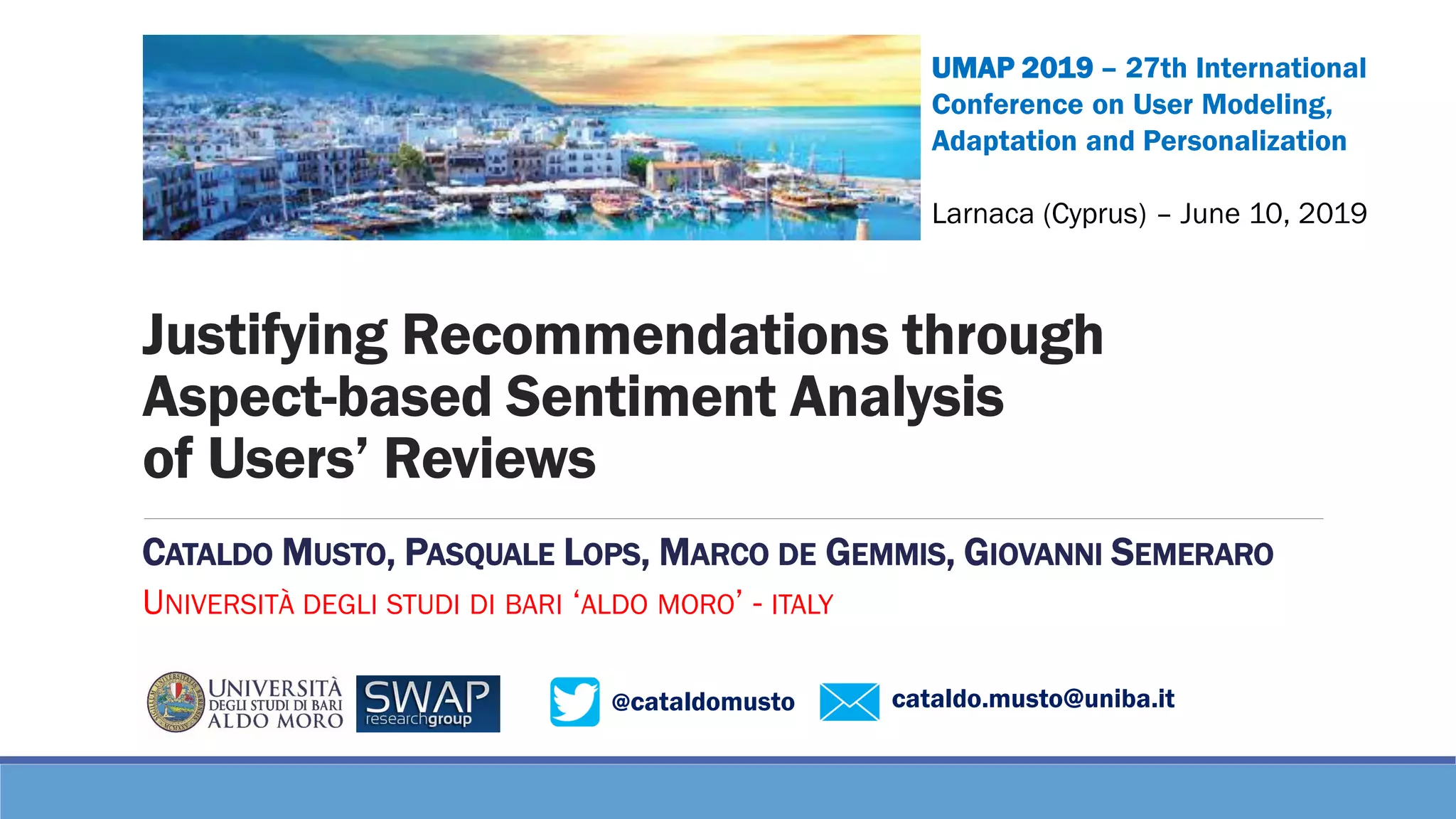 @cataldomusto cataldo.musto@uniba.it
Justifying Recommendations through
Aspect-based Sentiment Analysis
of Users’ Reviews
CATALDO MUSTO, PASQUALE LOPS, MARCO DE GEMMIS, GIOVANNI SEMERARO
UNIVERSITÀ DEGLI STUDI DI BARI ‘ALDO MORO’ - ITALY
UMAP 2019 – 27th International
Conference on User Modeling,
Adaptation and Personalization
Larnaca (Cyprus) – June 10, 2019
 